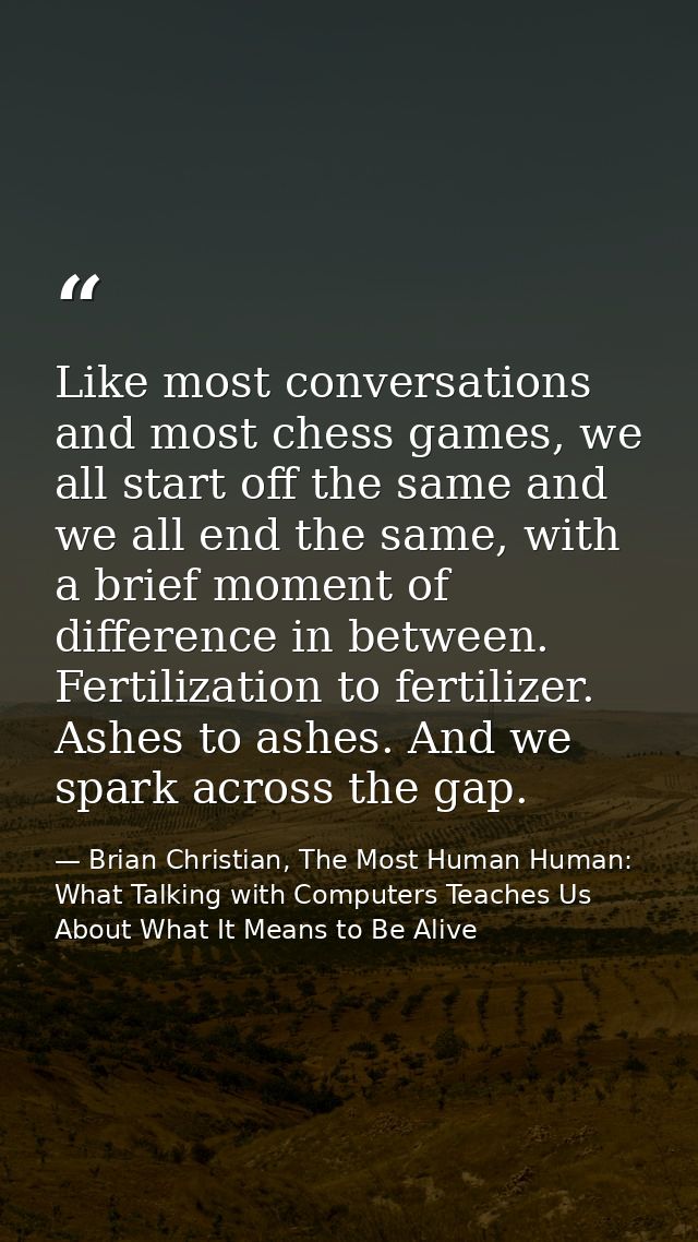 Like most conversations and most chess games, we all start off the same and we all end the same, with a brief moment of  — Brian Christian, The Most Human Human: What Talking with Computers Teaches Us About What It Means to Be Alive