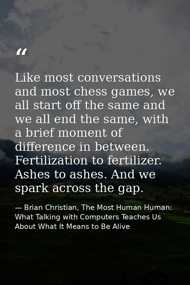 Like most conversations and most chess games, we all start off the same and we all end the same, with a brief moment of  — Brian Christian, The Most Human Human: What Talking with Computers Teaches Us About What It Means to Be Alive