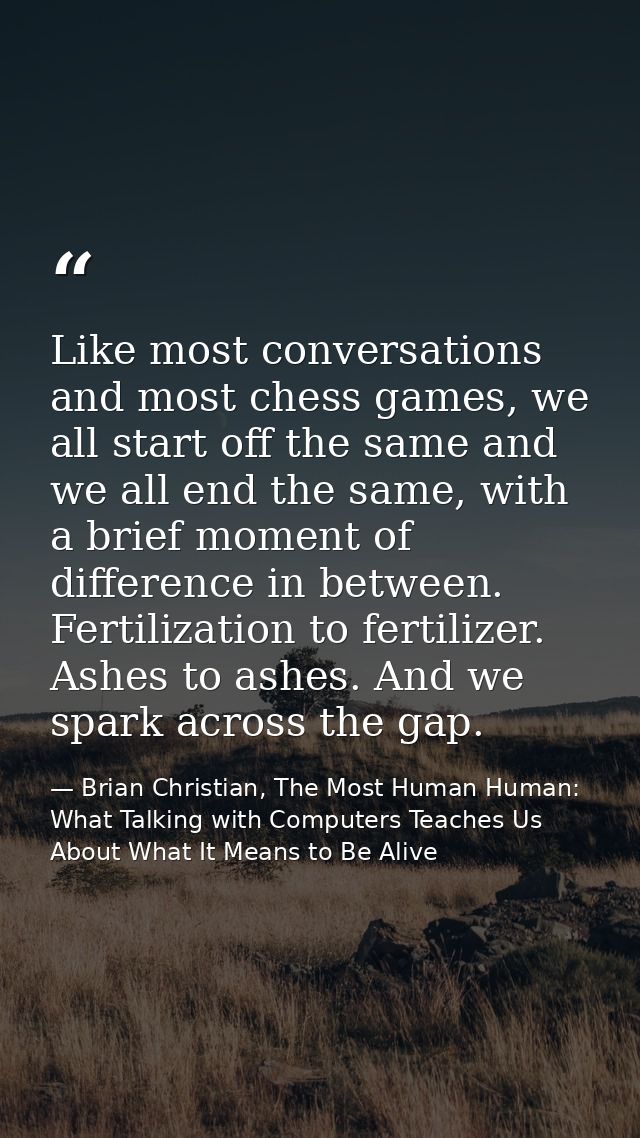 Like most conversations and most chess games, we all start off the same and we all end the same, with a brief moment of  — Brian Christian, The Most Human Human: What Talking with Computers Teaches Us About What It Means to Be Alive