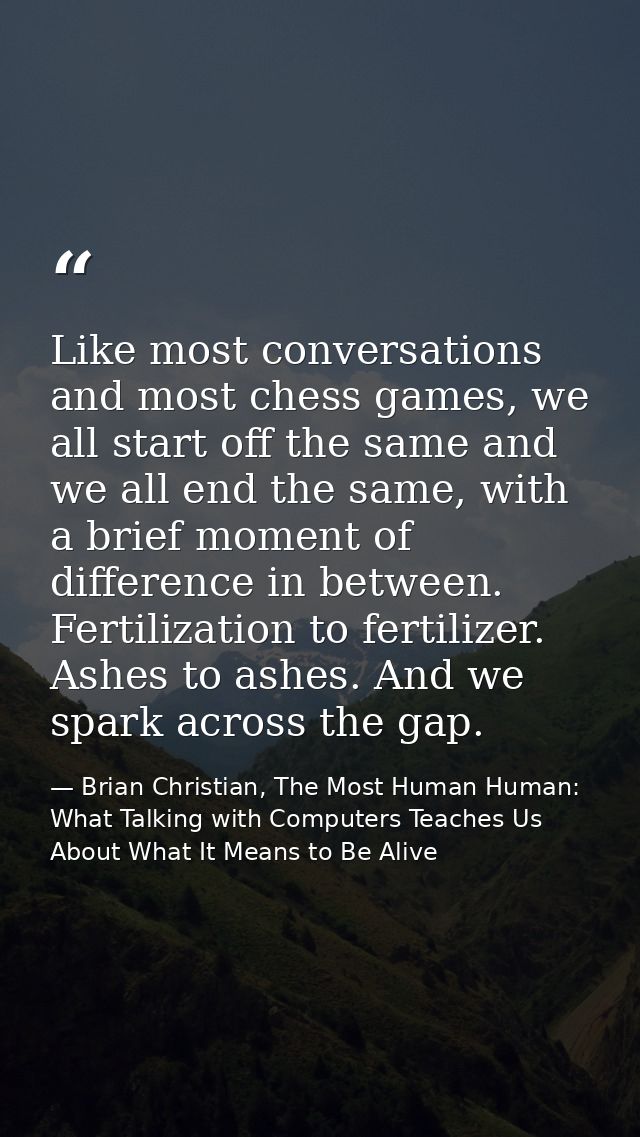 Like most conversations and most chess games, we all start off the same and we all end the same, with a brief moment of  — Brian Christian, The Most Human Human: What Talking with Computers Teaches Us About What It Means to Be Alive