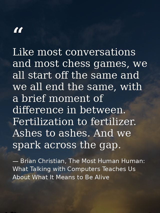 Like most conversations and most chess games, we all start off the same and we all end the same, with a brief moment of  — Brian Christian, The Most Human Human: What Talking with Computers Teaches Us About What It Means to Be Alive