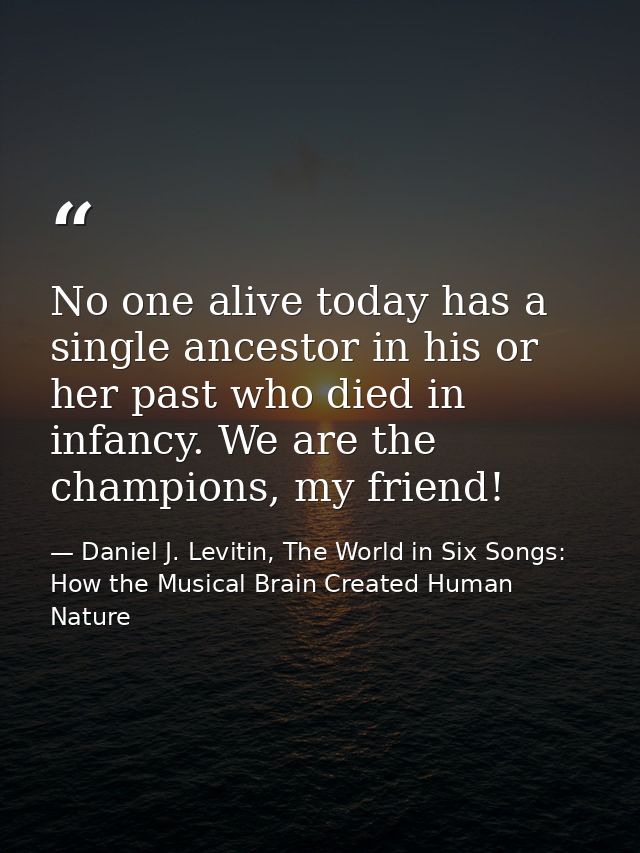 No one alive today has a single ancestor in his or her past who died in infancy. We are the champions, my friend! — Daniel J. Levitin, The World in Six Songs: How the Musical Brain Created Human Nature