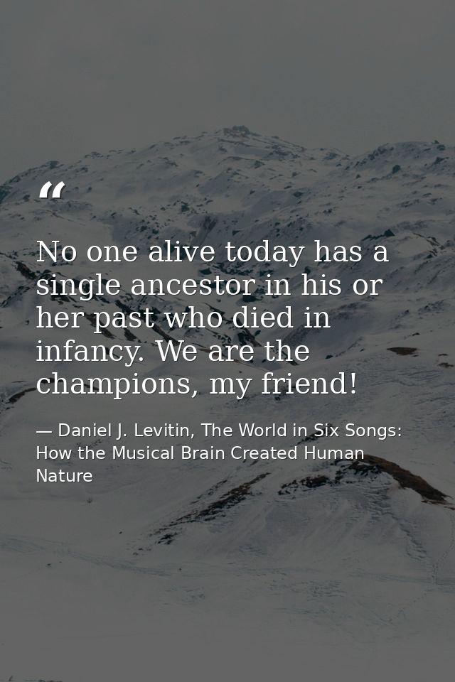 No one alive today has a single ancestor in his or her past who died in infancy. We are the champions, my friend! — Daniel J. Levitin, The World in Six Songs: How the Musical Brain Created Human Nature