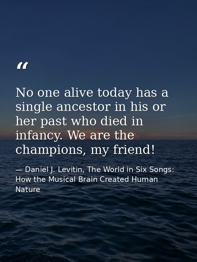 No one alive today has a single ancestor in his or her past who died in infancy. We are the champions, my friend! — Daniel J. Levitin, The World in Six Songs: How the Musical Brain Created Human Nature