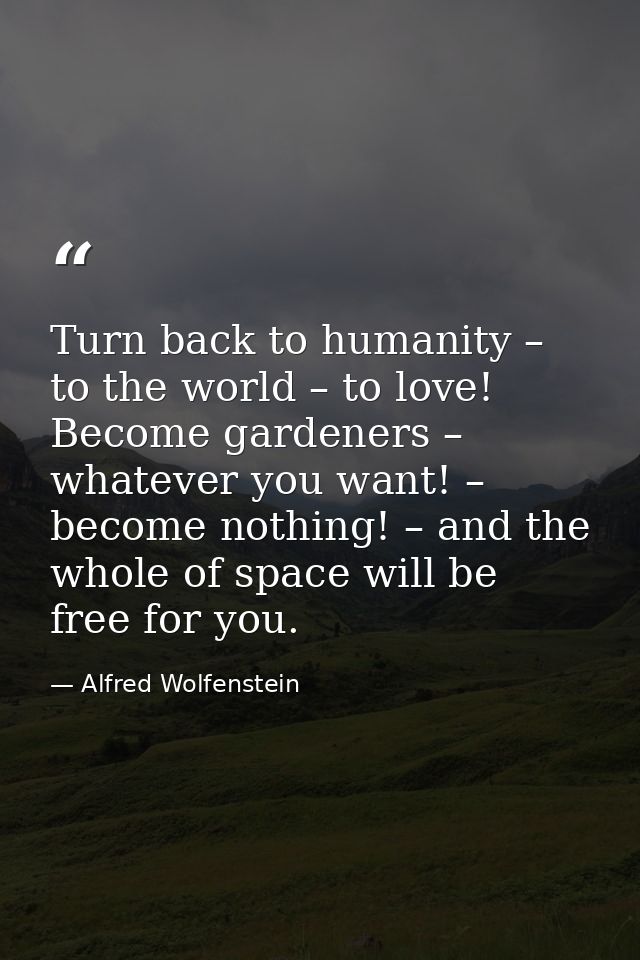 Turn back to humanity – to the world – to love! Become gardeners – whatever you want! – become nothing! – and the whole  — Alfred Wolfenstein