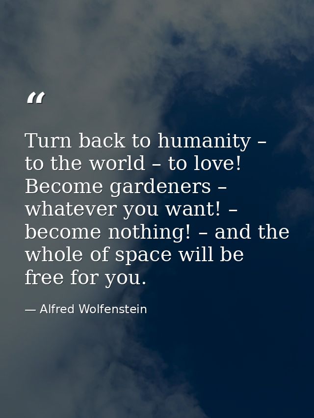 Turn back to humanity – to the world – to love! Become gardeners – whatever you want! – become nothing! – and the whole  — Alfred Wolfenstein