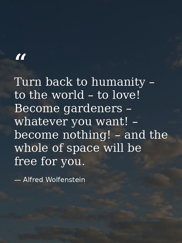 Turn back to humanity – to the world – to love! Become gardeners – whatever you want! – become nothing! – and the whole  — Alfred Wolfenstein