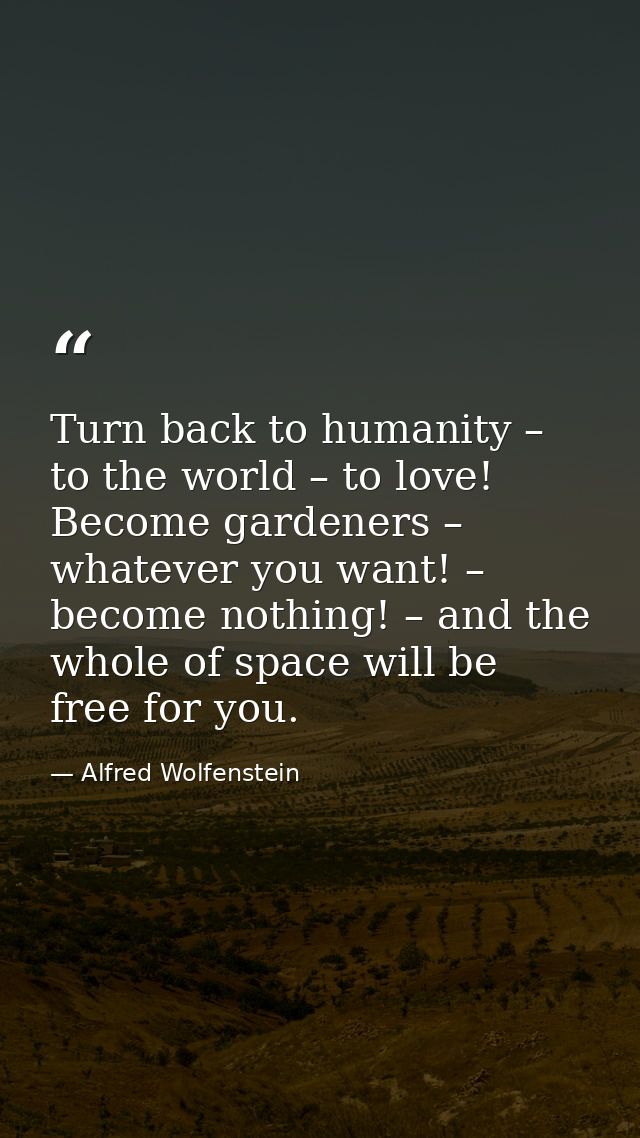 Turn back to humanity – to the world – to love! Become gardeners – whatever you want! – become nothing! – and the whole  — Alfred Wolfenstein