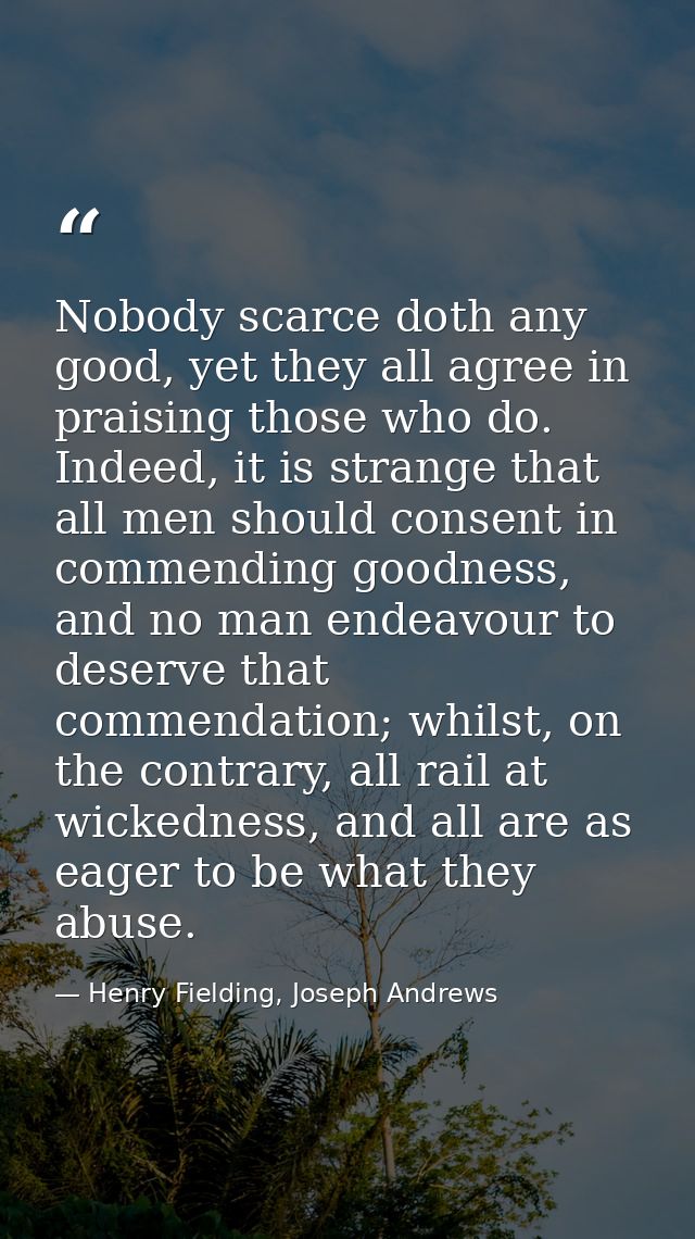 Nobody scarce doth any good, yet they all agree in praising those who do. Indeed, it is strange that all men should cons — Henry Fielding, Joseph Andrews