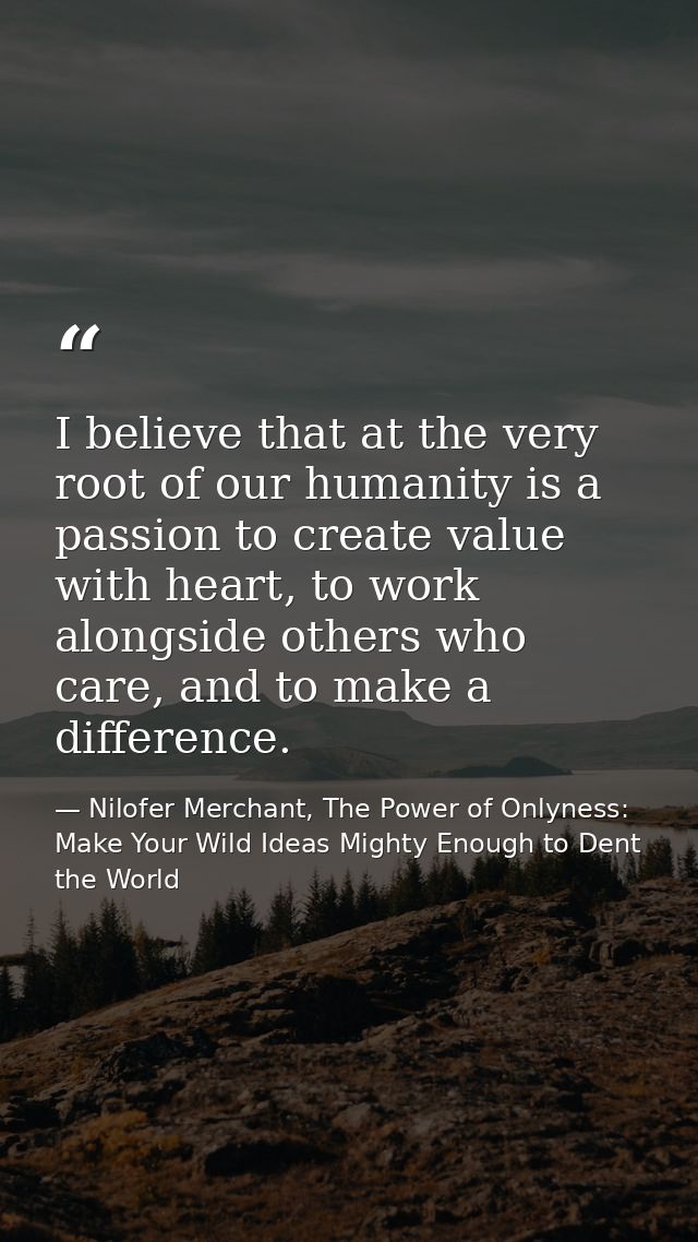 I believe that at the very root of our humanity is a passion to create value with heart, to work alongside others who ca — Nilofer Merchant, The Power of Onlyness: Make Your Wild Ideas Mighty Enough to Dent the World