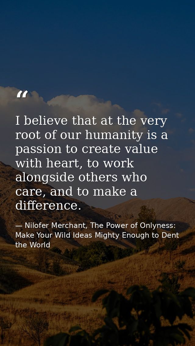 I believe that at the very root of our humanity is a passion to create value with heart, to work alongside others who ca — Nilofer Merchant, The Power of Onlyness: Make Your Wild Ideas Mighty Enough to Dent the World