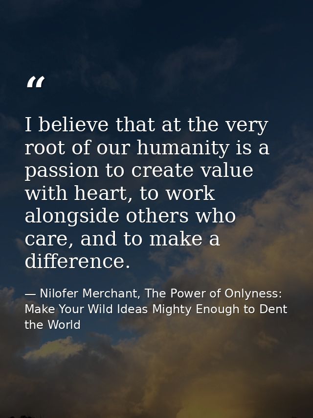 I believe that at the very root of our humanity is a passion to create value with heart, to work alongside others who ca — Nilofer Merchant, The Power of Onlyness: Make Your Wild Ideas Mighty Enough to Dent the World