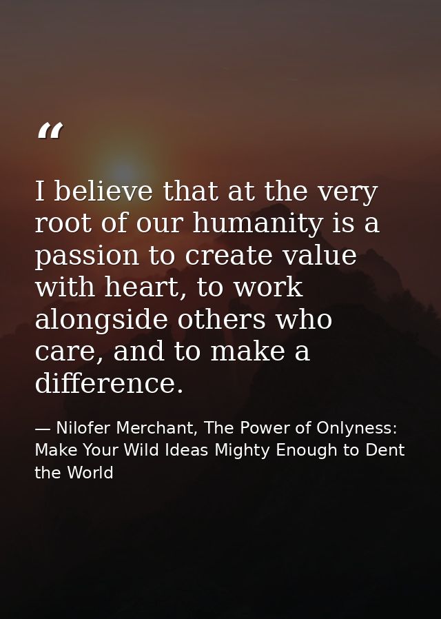 I believe that at the very root of our humanity is a passion to create value with heart, to work alongside others who ca — Nilofer Merchant, The Power of Onlyness: Make Your Wild Ideas Mighty Enough to Dent the World