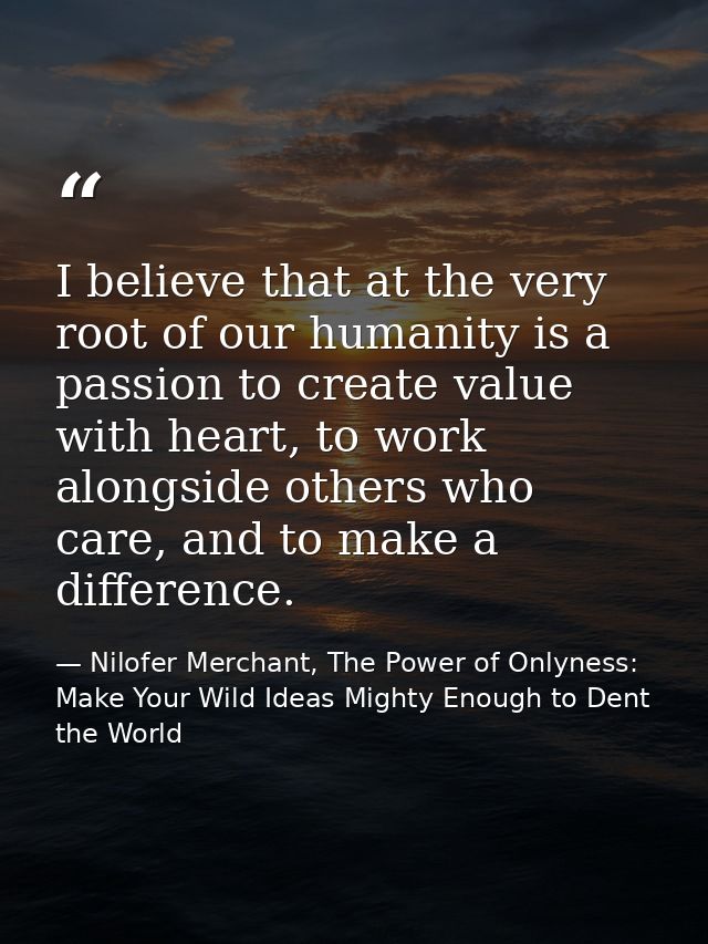 I believe that at the very root of our humanity is a passion to create value with heart, to work alongside others who ca — Nilofer Merchant, The Power of Onlyness: Make Your Wild Ideas Mighty Enough to Dent the World