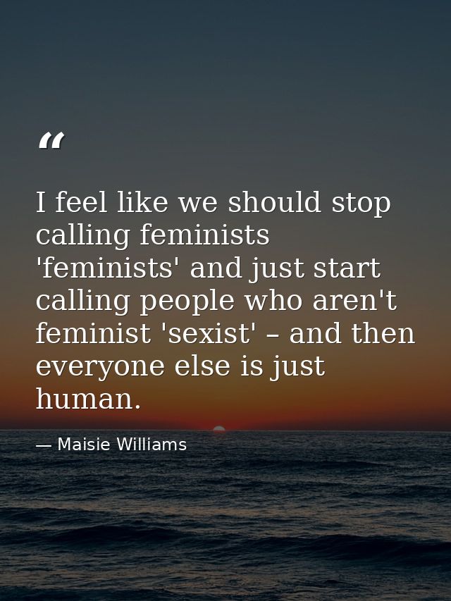 I feel like we should stop calling feminists 'feminists' and just start calling people who aren't feminist 'sexist' – an — Maisie Williams