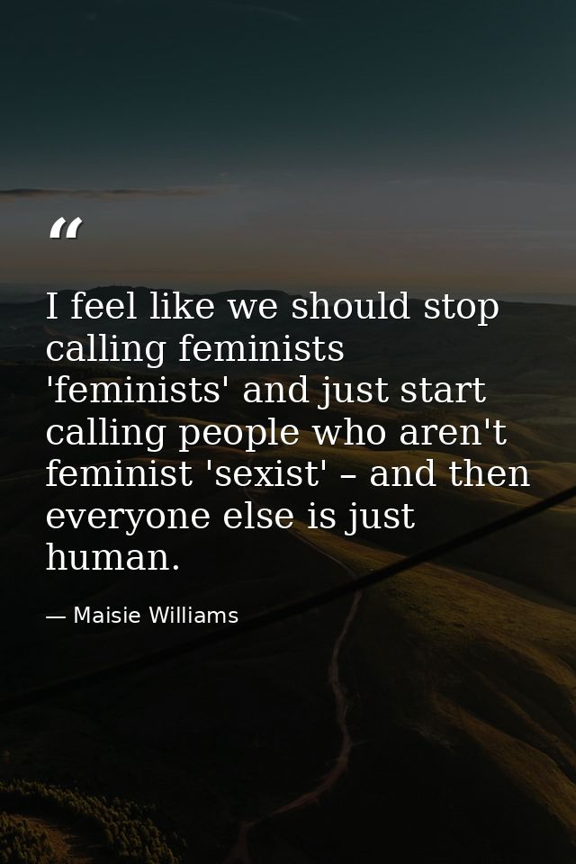 I feel like we should stop calling feminists 'feminists' and just start calling people who aren't feminist 'sexist' – an — Maisie Williams