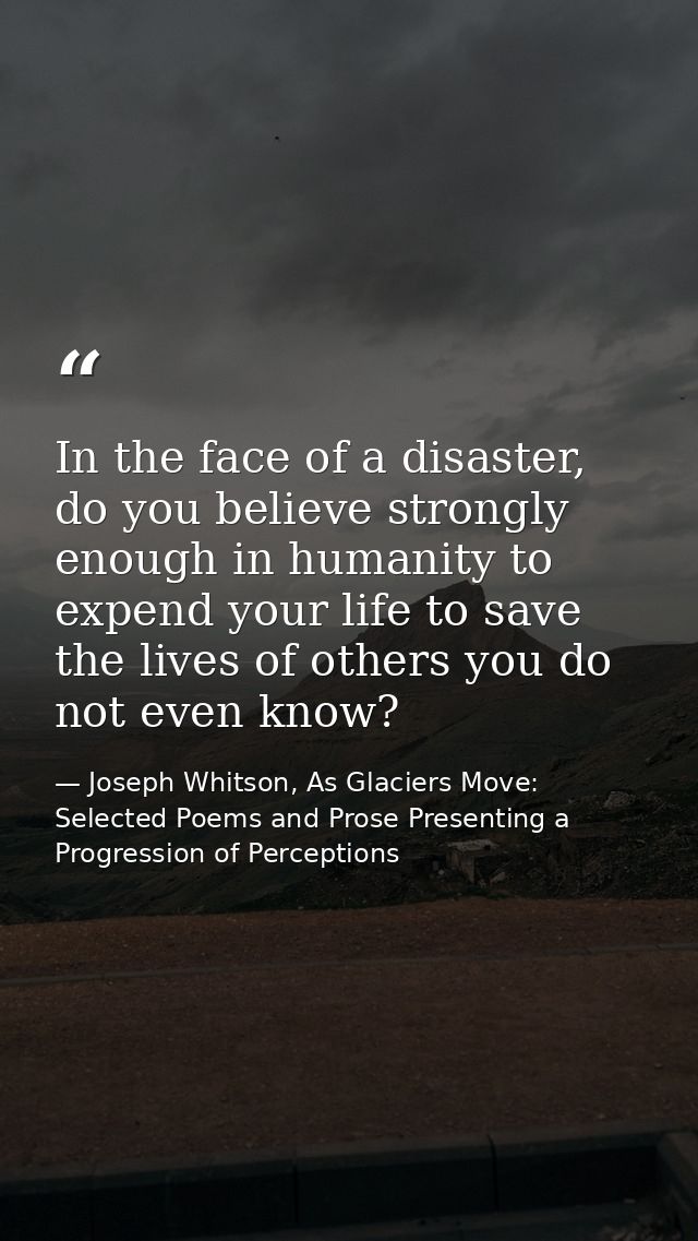 In the face of a disaster, do you believe strongly enough in humanity to expend your life to save the lives of others yo — Joseph Whitson, As Glaciers Move: Selected Poems and Prose Presenting a Progression of Perceptions