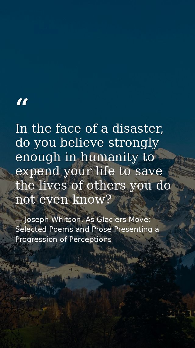 In the face of a disaster, do you believe strongly enough in humanity to expend your life to save the lives of others yo — Joseph Whitson, As Glaciers Move: Selected Poems and Prose Presenting a Progression of Perceptions