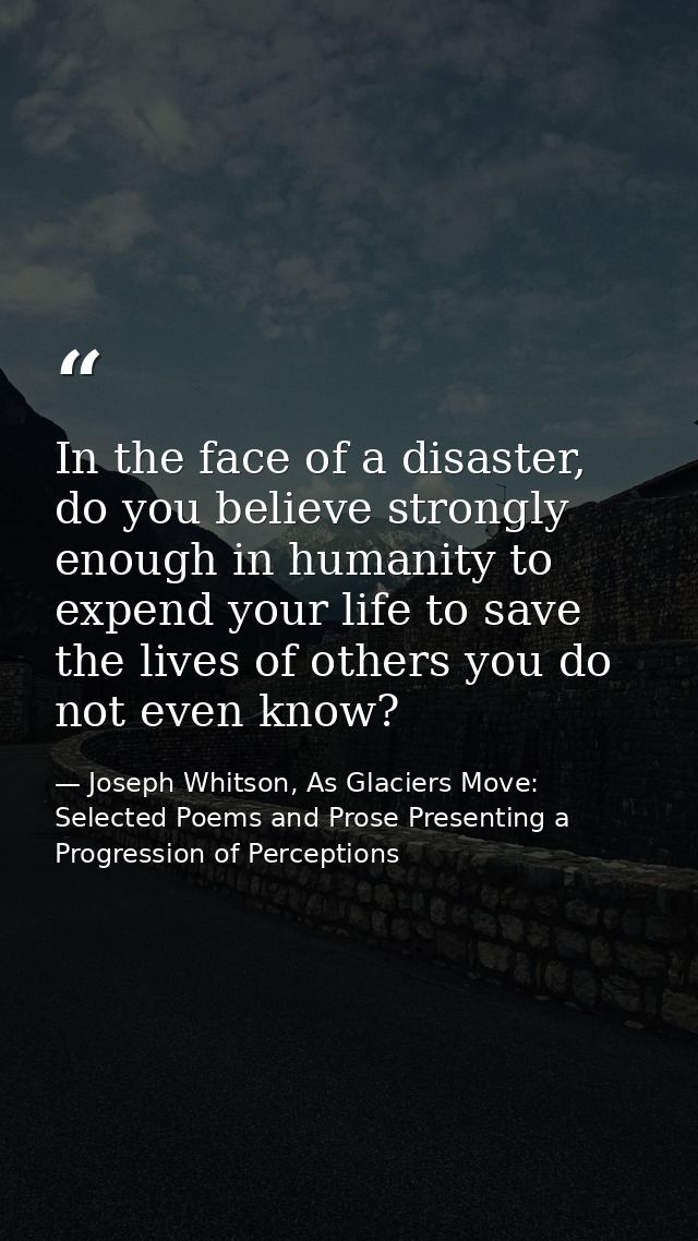 In the face of a disaster, do you believe strongly enough in humanity to expend your life to save the lives of others yo — Joseph Whitson, As Glaciers Move: Selected Poems and Prose Presenting a Progression of Perceptions