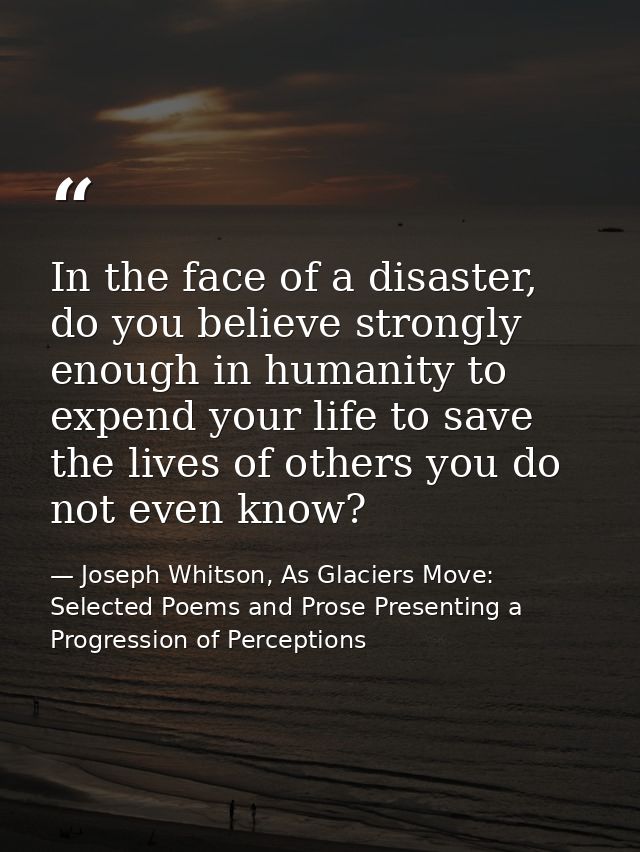 In the face of a disaster, do you believe strongly enough in humanity to expend your life to save the lives of others yo — Joseph Whitson, As Glaciers Move: Selected Poems and Prose Presenting a Progression of Perceptions