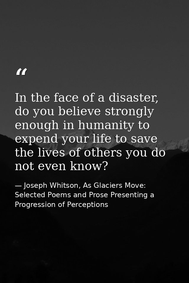 In the face of a disaster, do you believe strongly enough in humanity to expend your life to save the lives of others yo — Joseph Whitson, As Glaciers Move: Selected Poems and Prose Presenting a Progression of Perceptions