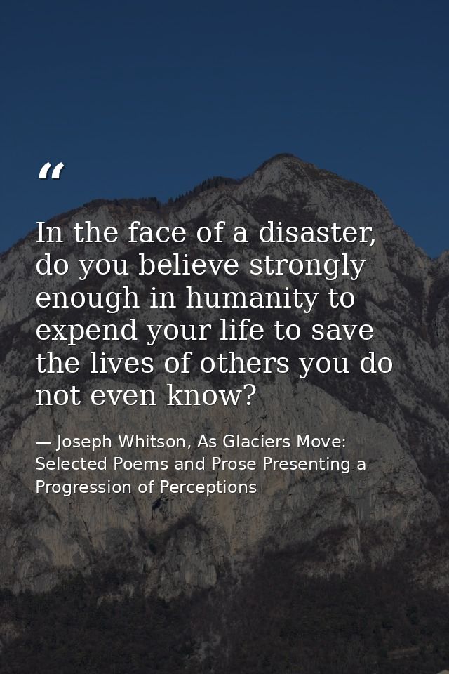 In the face of a disaster, do you believe strongly enough in humanity to expend your life to save the lives of others yo — Joseph Whitson, As Glaciers Move: Selected Poems and Prose Presenting a Progression of Perceptions