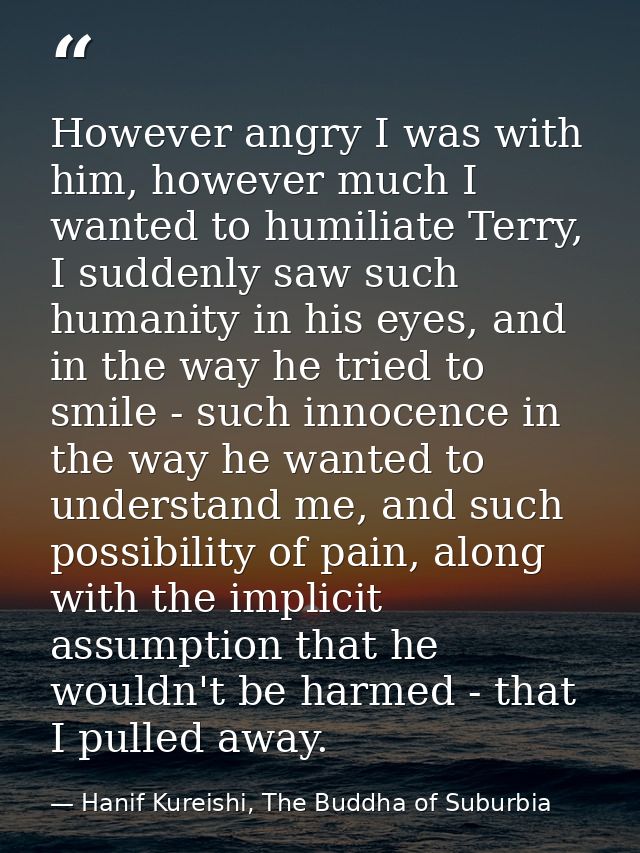 However angry I was with him, however much I wanted to humiliate Terry, I suddenly saw such humanity in his eyes, and in — Hanif Kureishi, The Buddha of Suburbia