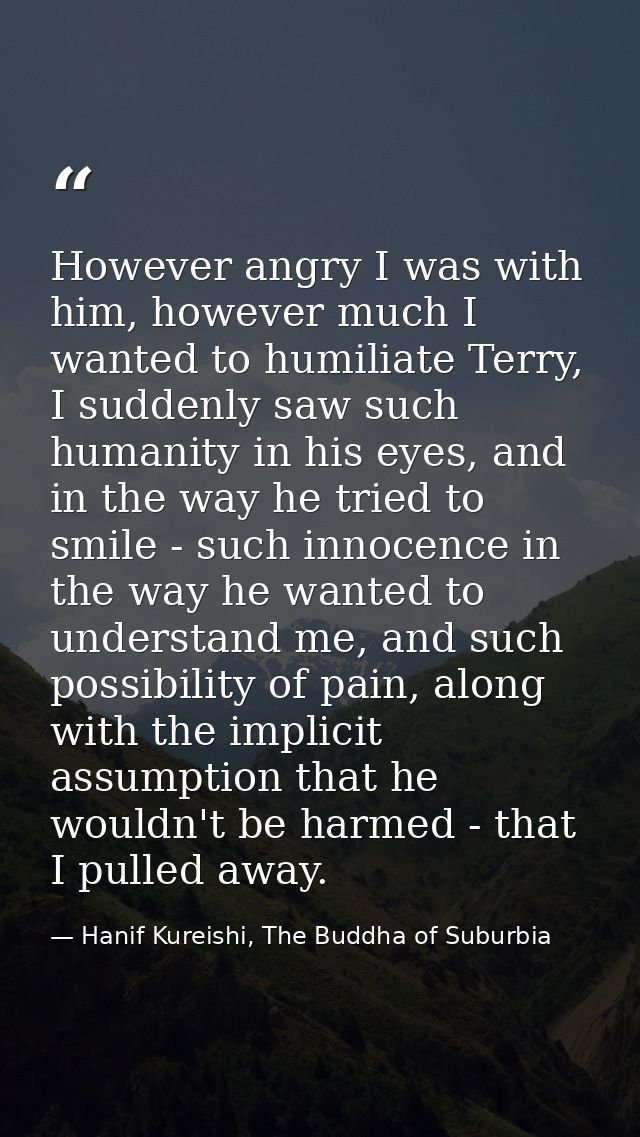 However angry I was with him, however much I wanted to humiliate Terry, I suddenly saw such humanity in his eyes, and in — Hanif Kureishi, The Buddha of Suburbia
