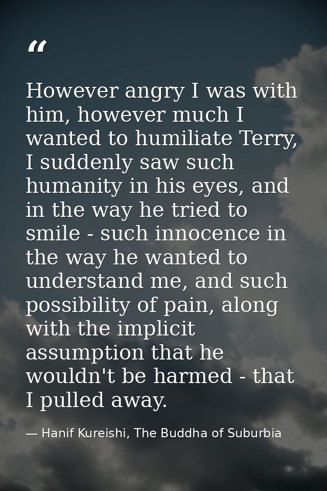 However angry I was with him, however much I wanted to humiliate Terry, I suddenly saw such humanity in his eyes, and in — Hanif Kureishi, The Buddha of Suburbia