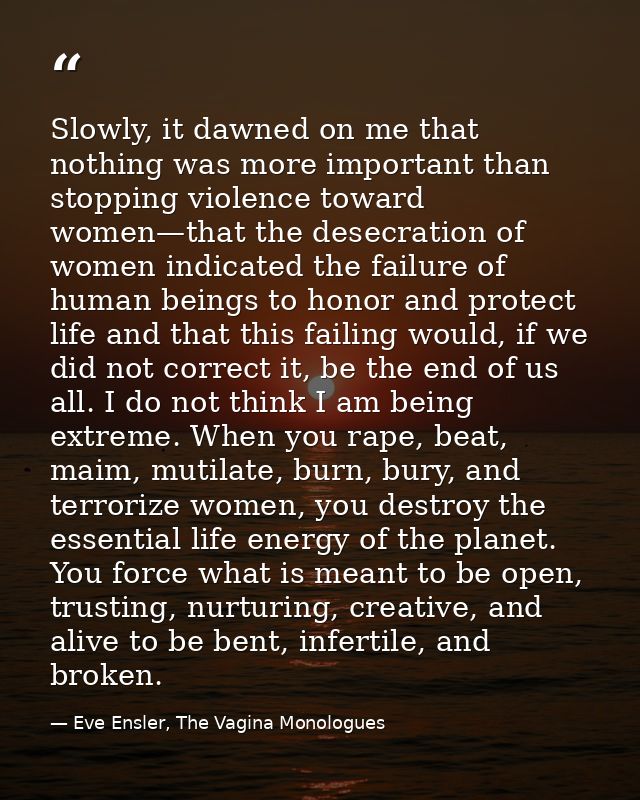 Slowly, it dawned on me that nothing was more important than stopping violence toward women—that the desecration of wome — Eve Ensler, The Vagina Monologues