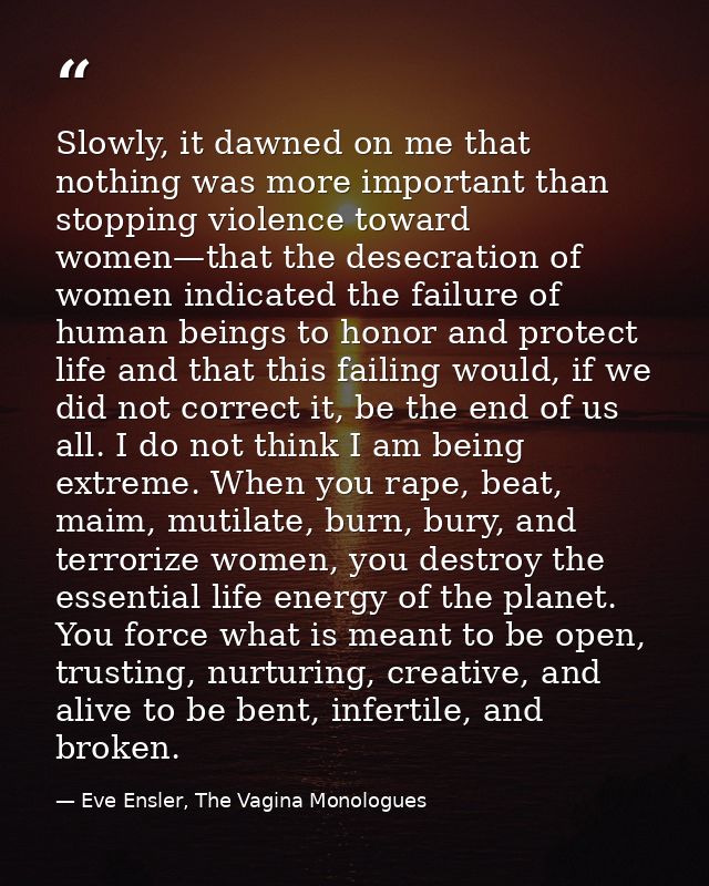 Slowly, it dawned on me that nothing was more important than stopping violence toward women—that the desecration of wome — Eve Ensler, The Vagina Monologues