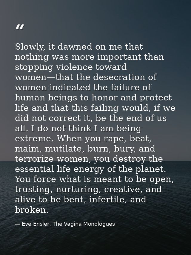 Slowly, it dawned on me that nothing was more important than stopping violence toward women—that the desecration of wome — Eve Ensler, The Vagina Monologues