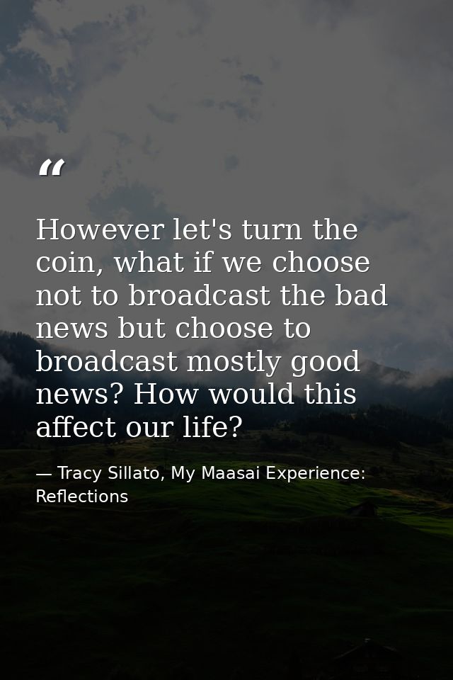 However let's turn the coin, what if we choose not to broadcast the bad news but choose to broadcast mostly good news? H — Tracy Sillato, My Maasai Experience: Reflections