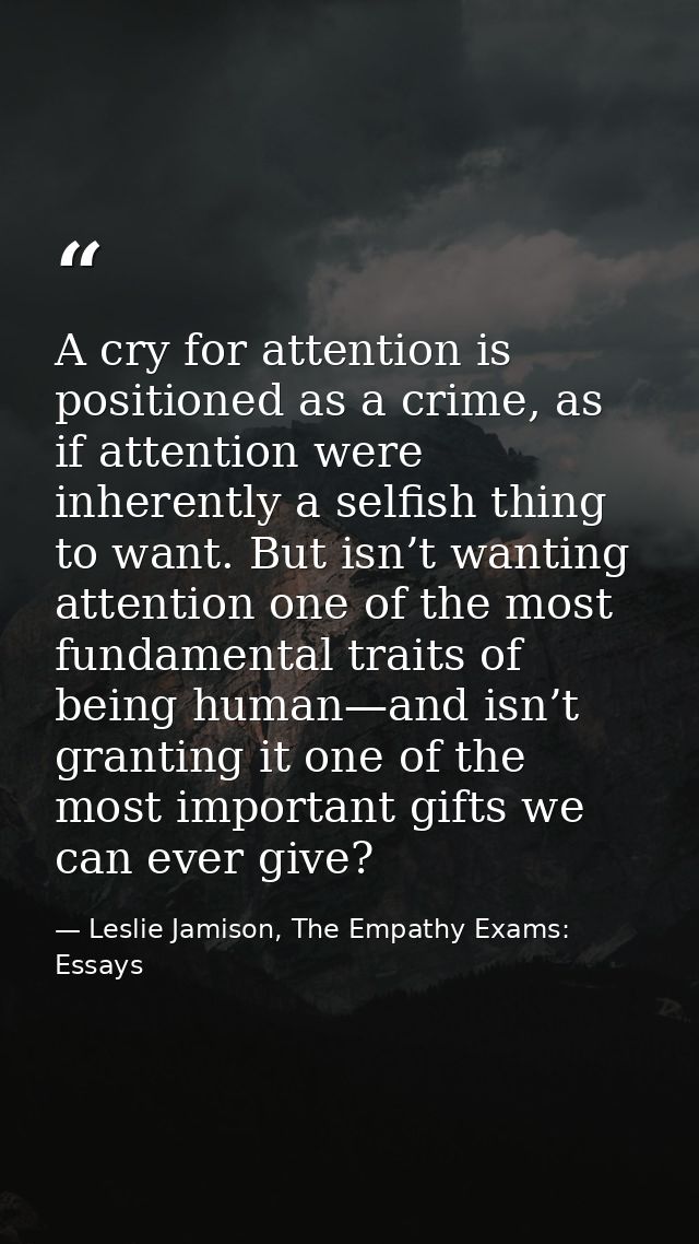 A cry for attention is positioned as a crime, as if attention were inherently a selfish thing to want. But isn’t wanting — Leslie Jamison, The Empathy Exams: Essays