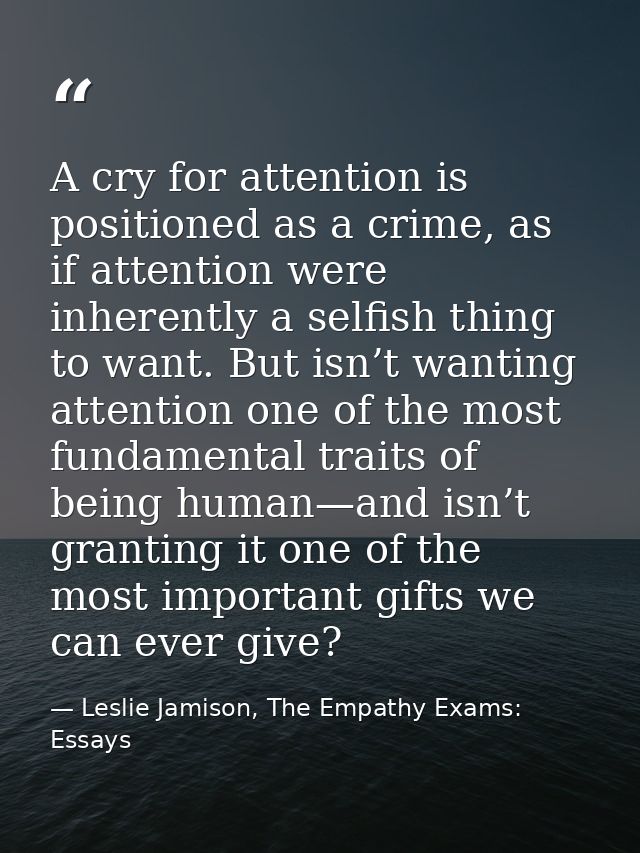 A cry for attention is positioned as a crime, as if attention were inherently a selfish thing to want. But isn’t wanting — Leslie Jamison, The Empathy Exams: Essays