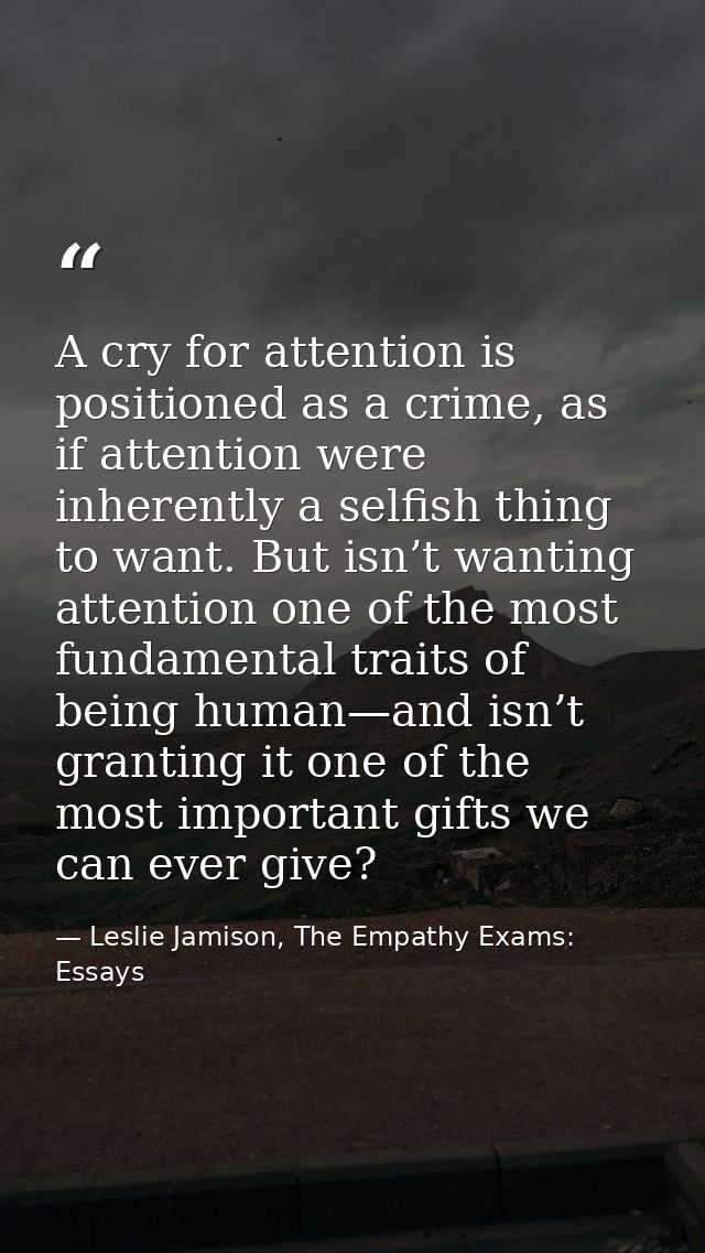 A cry for attention is positioned as a crime, as if attention were inherently a selfish thing to want. But isn’t wanting — Leslie Jamison, The Empathy Exams: Essays
