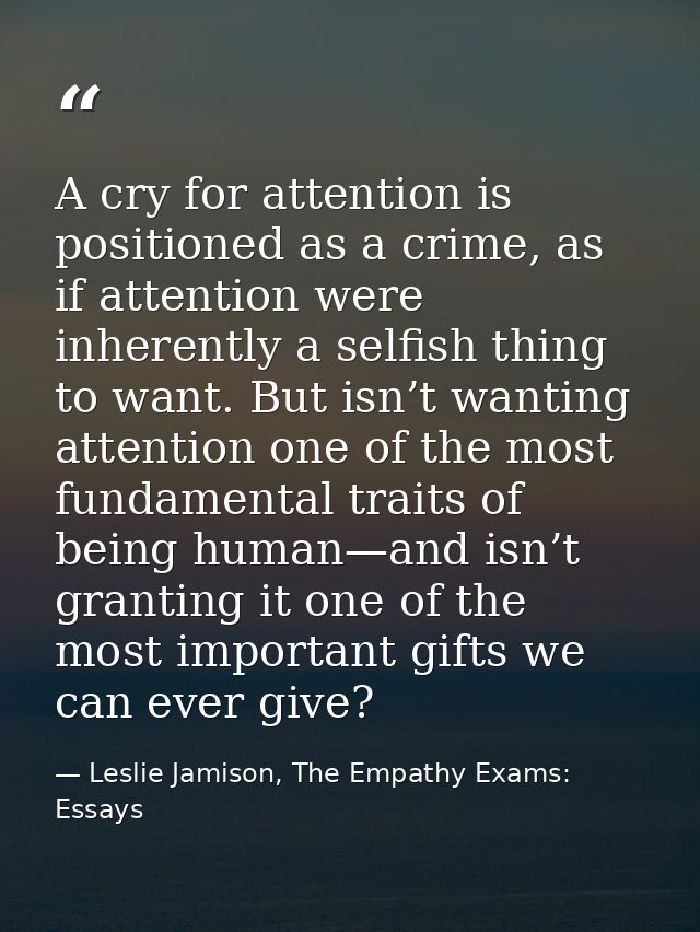 A cry for attention is positioned as a crime, as if attention were inherently a selfish thing to want. But isn’t wanting — Leslie Jamison, The Empathy Exams: Essays
