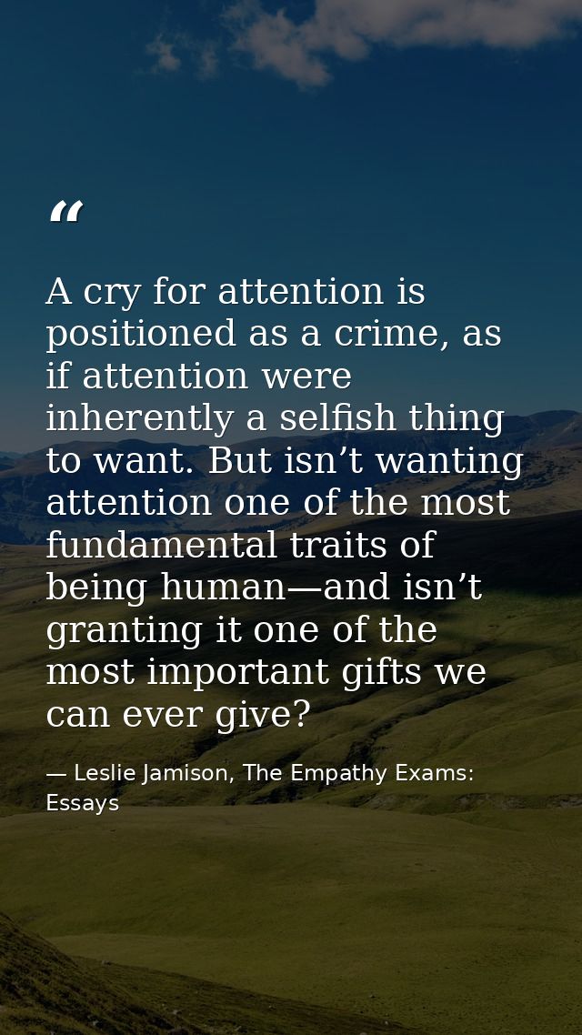 A cry for attention is positioned as a crime, as if attention were inherently a selfish thing to want. But isn’t wanting — Leslie Jamison, The Empathy Exams: Essays