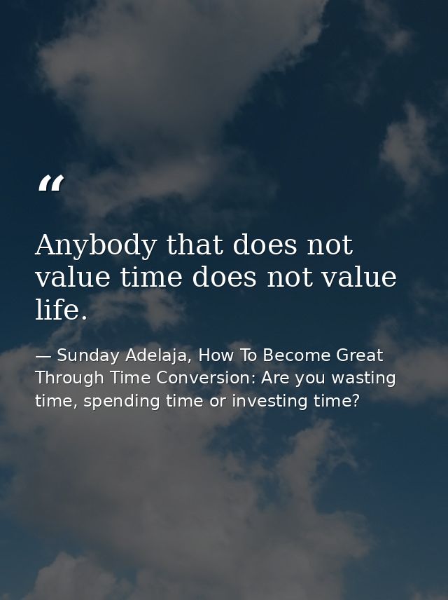 Anybody that does not value time does not value life. — Sunday Adelaja, How To Become Great Through Time Conversion: Are you wasting time, spending time or investing time?