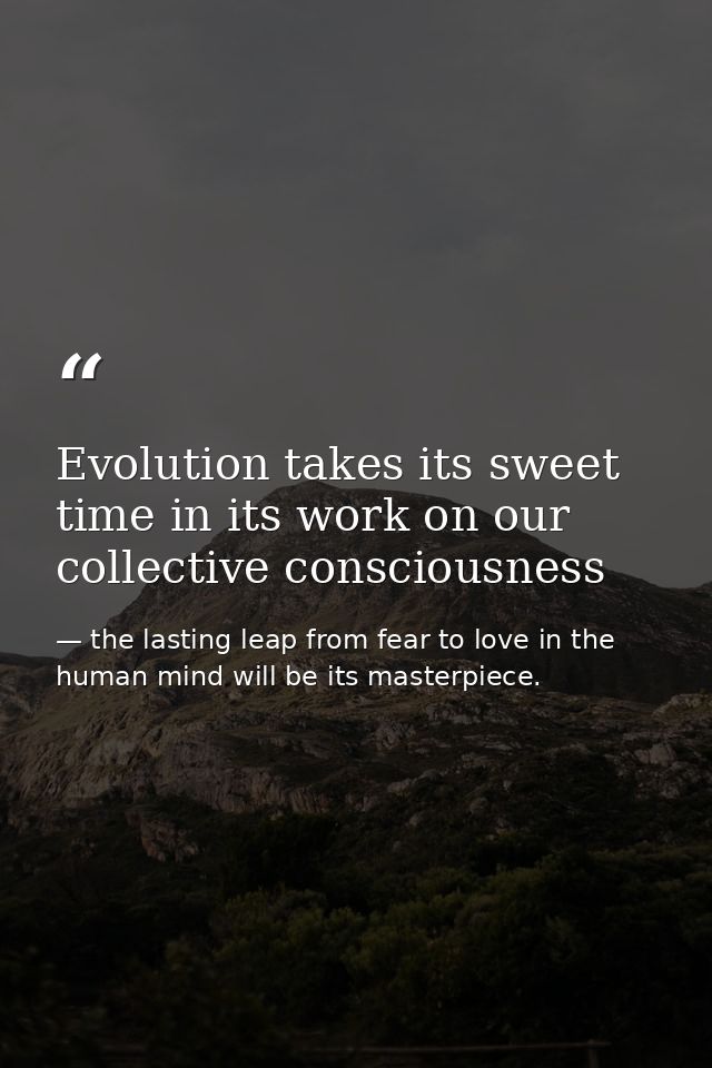 Evolution takes its sweet time in its work on our collective consciousness — the lasting leap from fear to love in the human mind will be its masterpiece.