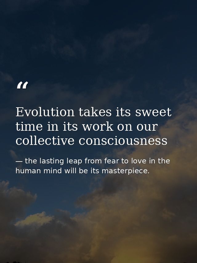 Evolution takes its sweet time in its work on our collective consciousness — the lasting leap from fear to love in the human mind will be its masterpiece.