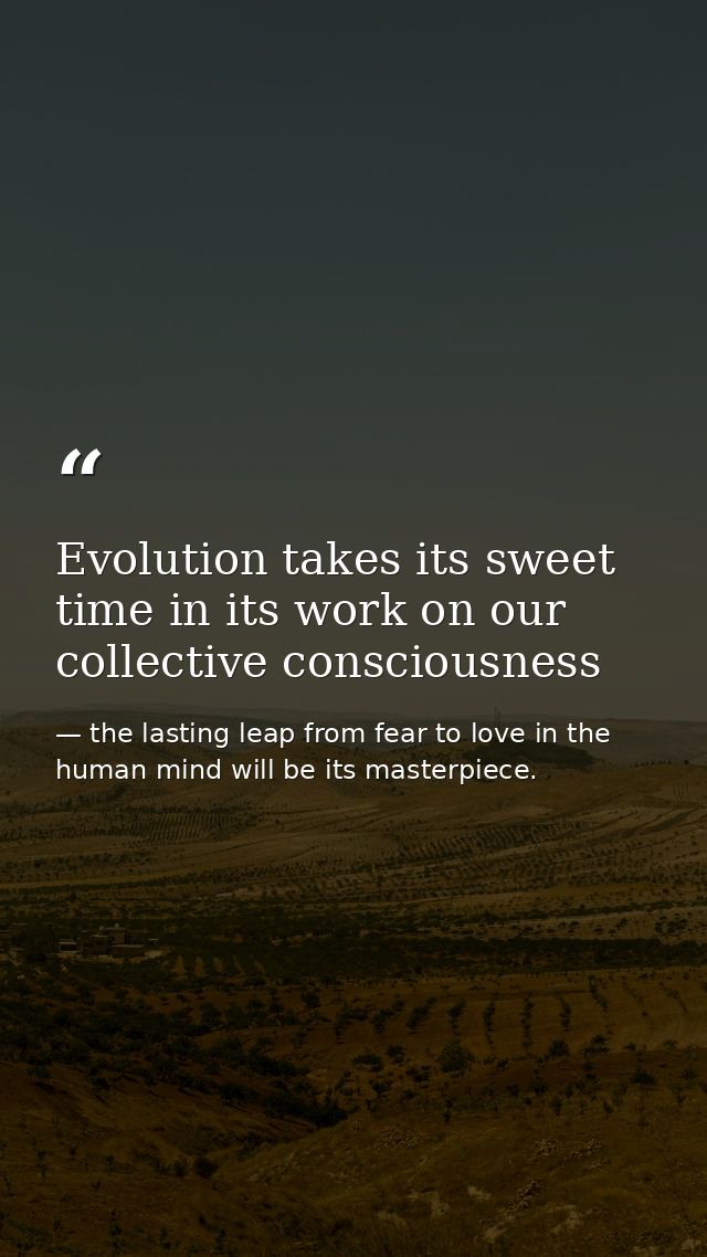 Evolution takes its sweet time in its work on our collective consciousness — the lasting leap from fear to love in the human mind will be its masterpiece.