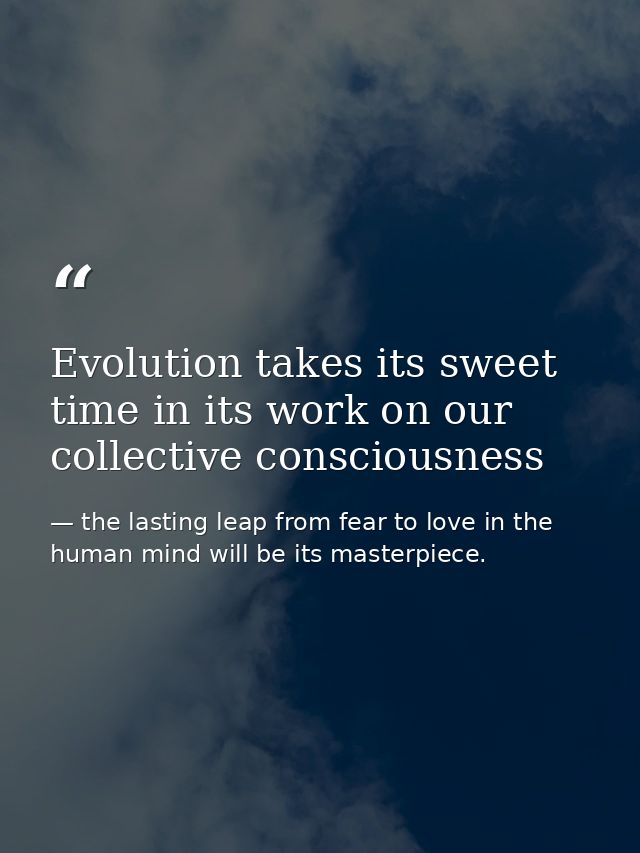 Evolution takes its sweet time in its work on our collective consciousness — the lasting leap from fear to love in the human mind will be its masterpiece.