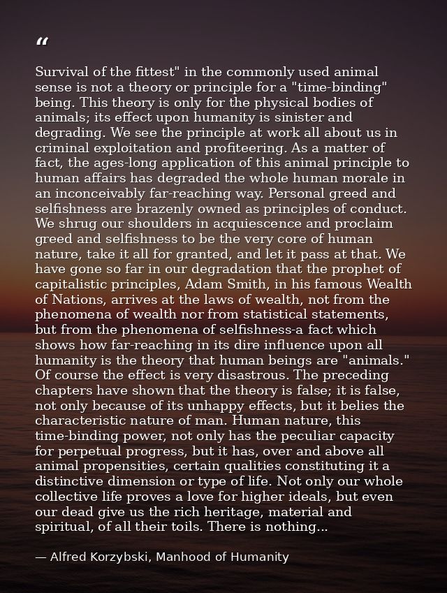 Survival of the fittest" in the commonly used animal sense is not a theory or principle for a "time-binding" being. This — Alfred Korzybski, Manhood of Humanity