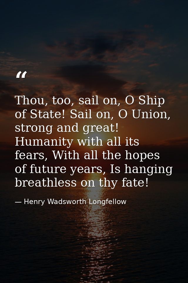 Thou, too, sail on, O Ship of State! Sail on, O Union, strong and great! Humanity with all its fears, With all the hopes — Henry Wadsworth Longfellow