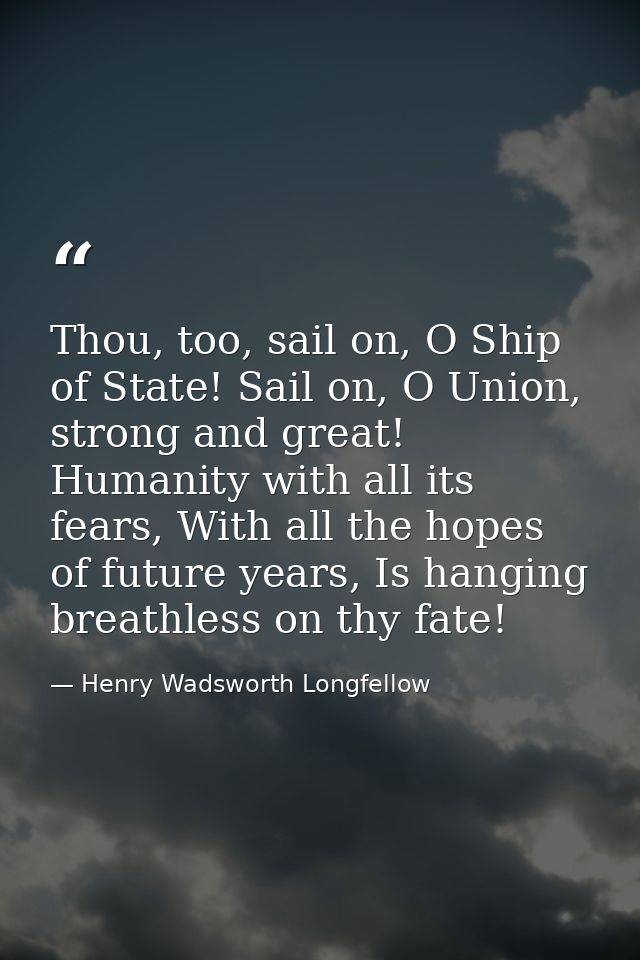 Thou, too, sail on, O Ship of State! Sail on, O Union, strong and great! Humanity with all its fears, With all the hopes — Henry Wadsworth Longfellow