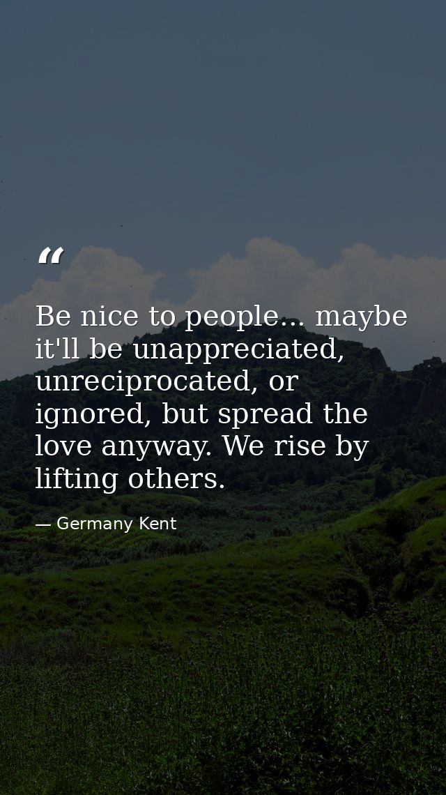 Be nice to people... maybe it'll be unappreciated, unreciprocated, or ignored, but spread the love anyway. We rise by li — Germany Kent