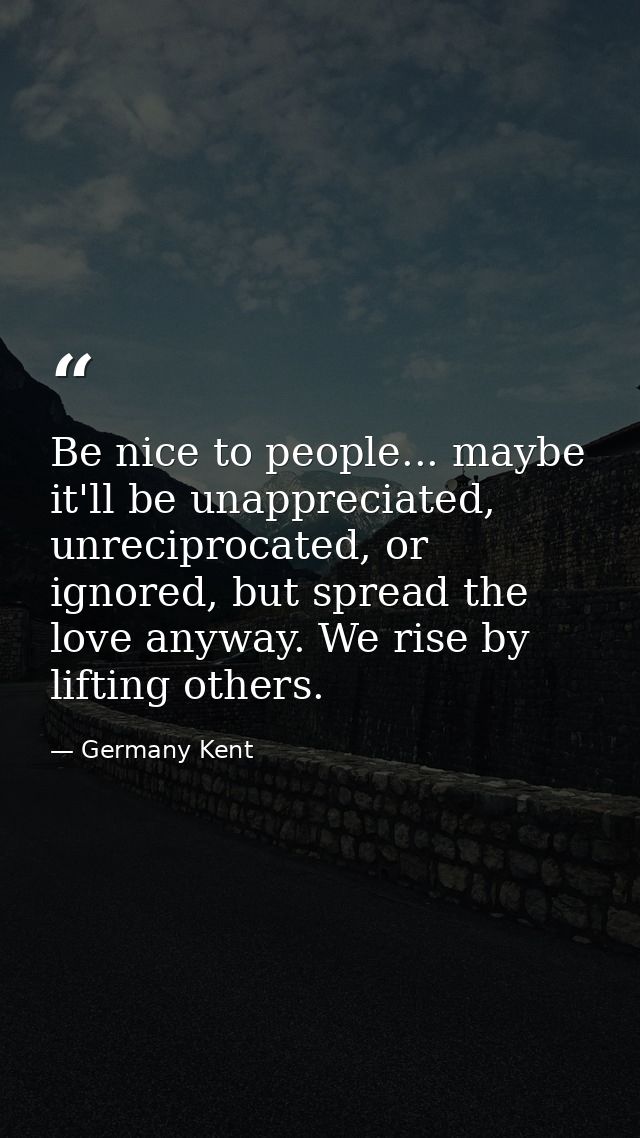 Be nice to people... maybe it'll be unappreciated, unreciprocated, or ignored, but spread the love anyway. We rise by li — Germany Kent