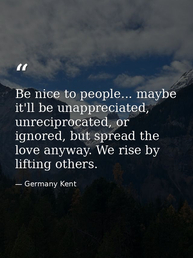 Be nice to people... maybe it'll be unappreciated, unreciprocated, or ignored, but spread the love anyway. We rise by li — Germany Kent