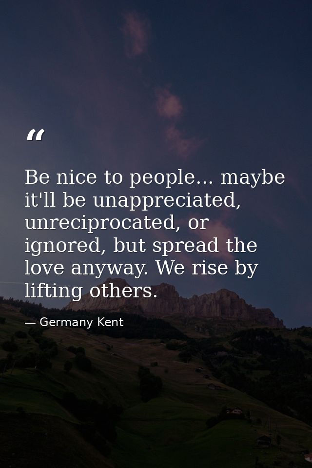 Be nice to people... maybe it'll be unappreciated, unreciprocated, or ignored, but spread the love anyway. We rise by li — Germany Kent